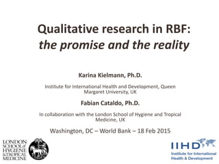 Qualitative research in RBF:
the promise and the reality
Karina Kielmann, Ph.D.
Institute for International Health and Development, Queen
Margaret University, UK
Fabian Cataldo, Ph.D.
In collaboration with the London School of Hygiene and Tropical
Medicine, UK
Washington, DC – World Bank – 18 Feb 2015
 