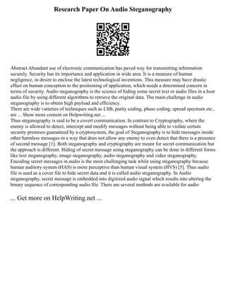 Research Paper On Audio Steganography
Abstract Abundant use of electronic communication has paved way for transmitting information
securely. Security has its importance and application in wide area. It is a measure of human
negligence, in desire to enclose the latest technological inventions. This measure may have drastic
effect on human conception to the positioning of application, which needs a determined concern in
terms of security. Audio steganography is the science of hiding some secret text or audio files in a host
audio file by using different algorithms to retrieve the original data. The main challenge in audio
steganography is to obtain high payload and efficiency.
There are wide varieties of techniques such as LSB, parity coding, phase coding, spread spectrum etc.,
are ... Show more content on Helpwriting.net ...
Thus steganography is said to be a covert communication. In contrast to Cryptography, where the
enemy is allowed to detect, intercept and modify messages without being able to violate certain
security premises guaranteed by a cryptosystem, the goal of Steganography is to hide messages inside
other harmless messages in a way that does not allow any enemy to even detect that there is a presence
of second message [1]. Both steganography and cryptography are meant for secret communication but
the approach is different. Hiding of secret message using steganography can be done in different forms
like text steganography, image steganography, audio steganography and video steganography.
Encoding secret messages in audio is the most challenging task while using steganography because
human auditory system (HAS) is more perceptive than human visual system (HVS) [5]. Thus audio
file is used as a cover file to hide secret data and it is called audio steganography. In Audio
steganography, secret message is embedded into digitized audio signal which results into altering the
binary sequence of corresponding audio file. There are several methods are available for audio
... Get more on HelpWriting.net ...
 