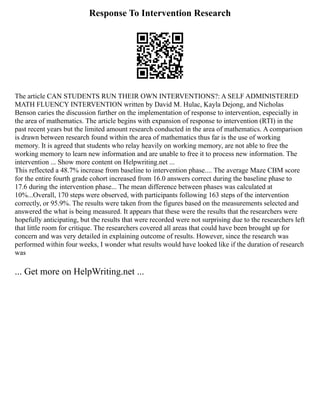 Response To Intervention Research
The article CAN STUDENTS RUN THEIR OWN INTERVENTIONS?: A SELF ADMINISTERED
MATH FLUENCY INTERVENTION written by David M. Hulac, Kayla Dejong, and Nicholas
Benson caries the discussion further on the implementation of response to intervention, especially in
the area of mathematics. The article begins with expansion of response to intervention (RTI) in the
past recent years but the limited amount research conducted in the area of mathematics. A comparison
is drawn between research found within the area of mathematics thus far is the use of working
memory. It is agreed that students who relay heavily on working memory, are not able to free the
working memory to learn new information and are unable to free it to process new information. The
intervention ... Show more content on Helpwriting.net ...
This reflected a 48.7% increase from baseline to intervention phase.... The average Maze CBM score
for the entire fourth grade cohort increased from 16.0 answers correct during the baseline phase to
17.6 during the intervention phase... The mean difference between phases was calculated at
10%...Overall, 170 steps were observed, with participants following 163 steps of the intervention
correctly, or 95.9%. The results were taken from the figures based on the measurements selected and
answered the what is being measured. It appears that these were the results that the researchers were
hopefully anticipating, but the results that were recorded were not surprising due to the researchers left
that little room for critique. The researchers covered all areas that could have been brought up for
concern and was very detailed in explaining outcome of results. However, since the research was
performed within four weeks, I wonder what results would have looked like if the duration of research
was
... Get more on HelpWriting.net ...
 
