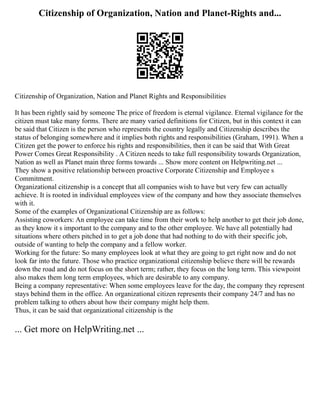 Citizenship of Organization, Nation and Planet-Rights and...
Citizenship of Organization, Nation and Planet Rights and Responsibilities
It has been rightly said by someone The price of freedom is eternal vigilance. Eternal vigilance for the
citizen must take many forms. There are many varied definitions for Citizen, but in this context it can
be said that Citizen is the person who represents the country legally and Citizenship describes the
status of belonging somewhere and it implies both rights and responsibilities (Graham, 1991). When a
Citizen get the power to enforce his rights and responsibilities, then it can be said that With Great
Power Comes Great Responsibility . A Citizen needs to take full responsibility towards Organization,
Nation as well as Planet main three forms towards ... Show more content on Helpwriting.net ...
They show a positive relationship between proactive Corporate Citizenship and Employee s
Commitment.
Organizational citizenship is a concept that all companies wish to have but very few can actually
achieve. It is rooted in individual employees view of the company and how they associate themselves
with it.
Some of the examples of Organizational Citizenship are as follows:
Assisting coworkers: An employee can take time from their work to help another to get their job done,
as they know it s important to the company and to the other employee. We have all potentially had
situations where others pitched in to get a job done that had nothing to do with their specific job,
outside of wanting to help the company and a fellow worker.
Working for the future: So many employees look at what they are going to get right now and do not
look far into the future. Those who practice organizational citizenship believe there will be rewards
down the road and do not focus on the short term; rather, they focus on the long term. This viewpoint
also makes them long term employees, which are desirable to any company.
Being a company representative: When some employees leave for the day, the company they represent
stays behind them in the office. An organizational citizen represents their company 24/7 and has no
problem talking to others about how their company might help them.
Thus, it can be said that organizational citizenship is the
... Get more on HelpWriting.net ...
 