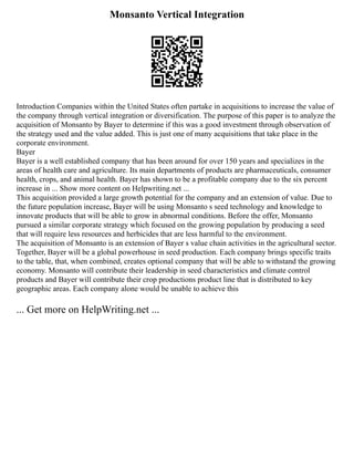 Monsanto Vertical Integration
Introduction Companies within the United States often partake in acquisitions to increase the value of
the company through vertical integration or diversification. The purpose of this paper is to analyze the
acquisition of Monsanto by Bayer to determine if this was a good investment through observation of
the strategy used and the value added. This is just one of many acquisitions that take place in the
corporate environment.
Bayer
Bayer is a well established company that has been around for over 150 years and specializes in the
areas of health care and agriculture. Its main departments of products are pharmaceuticals, consumer
health, crops, and animal health. Bayer has shown to be a profitable company due to the six percent
increase in ... Show more content on Helpwriting.net ...
This acquisition provided a large growth potential for the company and an extension of value. Due to
the future population increase, Bayer will be using Monsanto s seed technology and knowledge to
innovate products that will be able to grow in abnormal conditions. Before the offer, Monsanto
pursued a similar corporate strategy which focused on the growing population by producing a seed
that will require less resources and herbicides that are less harmful to the environment.
The acquisition of Monsanto is an extension of Bayer s value chain activities in the agricultural sector.
Together, Bayer will be a global powerhouse in seed production. Each company brings specific traits
to the table, that, when combined, creates optional company that will be able to withstand the growing
economy. Monsanto will contribute their leadership in seed characteristics and climate control
products and Bayer will contribute their crop productions product line that is distributed to key
geographic areas. Each company alone would be unable to achieve this
... Get more on HelpWriting.net ...
 