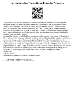 International, Inc. From A Global Expansion Perspective
The purpose of this research analysis is to evaluate Honeywell International, Inc. from a global
expansion perspective. More specifically, expanding the business to two countries Ireland and
Morocco. This analysis will cover the following concepts for each country: 1) Environmental,
political, economical, and cultural and social perspectives; 2) Trade risk; 3) Opportunities and
strengthen for doing business; 4) Mode of entry; and 5) Affects of globalization. This will allow a
better understanding of the benefits to expand to these two countries. Data collected includes both
qualitative and quantitative results.
Strong global growths from United States companies tend to produce better returns to shareholders.
However, the United States has suffered from a slow growth. Therefore global expansion has become
an essential strategic support for many companies. Regardless of the risk, uncertainties, other
obstacles that come with international expansion, there are rewarding benefits that out shine the risk.
Benefits include an overall revenue growth at an accelerated pace, diversified stream of revenue, and
improved return on capital. Lastly, international growth is more valuable to shareholders. Not only for
the countries whose markets are already developed but also for emerging markets. Many are less
developed so increased growth is forecasted to remain lofty for longer periods of time.
Background
SWOT Analysis
Honeywell International, Inc. invents and manufactures
... Get more on HelpWriting.net ...
 