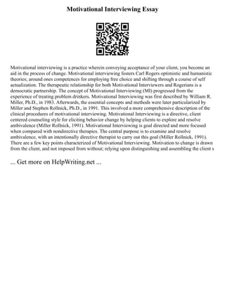 Motivational Interviewing Essay
Motivational interviewing is a practice wherein conveying acceptance of your client, you become an
aid in the process of change. Motivational interviewing fosters Carl Rogers optimistic and humanistic
theories; around ones competences for employing free choice and shifting through a course of self
actualization. The therapeutic relationship for both Motivational Interviewers and Rogerians is a
democratic partnership. The concept of Motivational Interviewing (MI) progressed from the
experience of treating problem drinkers. Motivational Interviewing was first described by William R.
Miller, Ph.D., in 1983. Afterwards, the essential concepts and methods were later particularized by
Miller and Stephen Rollnick, Ph.D., in 1991. This involved a more comprehensive description of the
clinical procedures of motivational interviewing. Motivational Interviewing is a directive, client
centered counseling style for eliciting behavior change by helping clients to explore and resolve
ambivalence (Miller Rollnick, 1991). Motivational Interviewing is goal directed and more focused
when compared with nondirective therapies. The central purpose is to examine and resolve
ambivalence, with an intentionally directive therapist to carry out this goal (Miller Rollnick, 1991).
There are a few key points characterized of Motivational Interviewing. Motivation to change is drawn
from the client, and not imposed from without; relying upon distinguishing and assembling the client s
... Get more on HelpWriting.net ...
 