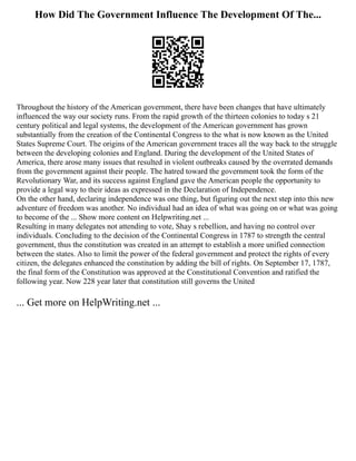How Did The Government Influence The Development Of The...
Throughout the history of the American government, there have been changes that have ultimately
influenced the way our society runs. From the rapid growth of the thirteen colonies to today s 21
century political and legal systems, the development of the American government has grown
substantially from the creation of the Continental Congress to the what is now known as the United
States Supreme Court. The origins of the American government traces all the way back to the struggle
between the developing colonies and England. During the development of the United States of
America, there arose many issues that resulted in violent outbreaks caused by the overrated demands
from the government against their people. The hatred toward the government took the form of the
Revolutionary War, and its success against England gave the American people the opportunity to
provide a legal way to their ideas as expressed in the Declaration of Independence.
On the other hand, declaring independence was one thing, but figuring out the next step into this new
adventure of freedom was another. No individual had an idea of what was going on or what was going
to become of the ... Show more content on Helpwriting.net ...
Resulting in many delegates not attending to vote, Shay s rebellion, and having no control over
individuals. Concluding to the decision of the Continental Congress in 1787 to strength the central
government, thus the constitution was created in an attempt to establish a more unified connection
between the states. Also to limit the power of the federal government and protect the rights of every
citizen, the delegates enhanced the constitution by adding the bill of rights. On September 17, 1787,
the final form of the Constitution was approved at the Constitutional Convention and ratified the
following year. Now 228 year later that constitution still governs the United
... Get more on HelpWriting.net ...
 