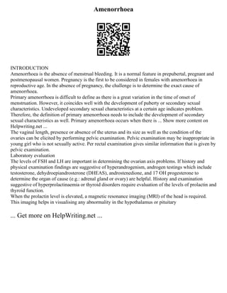 Amenorrhoea
INTRODUCTION
Amenorrhoea is the absence of menstrual bleeding. It is a normal feature in prepubertal, pregnant and
postmenopausal women. Pregnancy is the first to be considered in females with amenorrhoea in
reproductive age. In the absence of pregnancy, the challenge is to determine the exact cause of
amenorrhoea.
Primary amenorrhoea is difficult to define as there is a great variation in the time of onset of
menstruation. However, it coincides well with the development of puberty or secondary sexual
characteristics. Undeveloped secondary sexual characteristics at a certain age indicates problem.
Therefore, the definition of primary amenorrhoea needs to include the development of secondary
sexual characteristics as well. Primary amenorrhoea occurs when there is ... Show more content on
Helpwriting.net ...
The vaginal length, presence or absence of the uterus and its size as well as the condition of the
ovaries can be elicited by performing pelvic examination. Pelvic examination may be inappropriate in
young girl who is not sexually active. Per rectal examination gives similar information that is given by
pelvic examination.
Laboratory evaluation
The levels of FSH and LH are important in determining the ovarian axis problems. If history and
physical examination findings are suggestive of hyperandrogenism, androgen testings which include
testosterone, dehydroepiandrosterone (DHEAS), androstenedione, and 17 OH progesterone to
determine the organ of cause (e.g.: adrenal gland or ovary) are helpful. History and examination
suggestive of hyperprolactinaemia or thyroid disorders require evaluation of the levels of prolactin and
thyroid function.
When the prolactin level is elevated, a magnetic resonance imaging (MRI) of the head is required.
This imaging helps in visualising any abnormality in the hypothalamus or pituitary
... Get more on HelpWriting.net ...
 