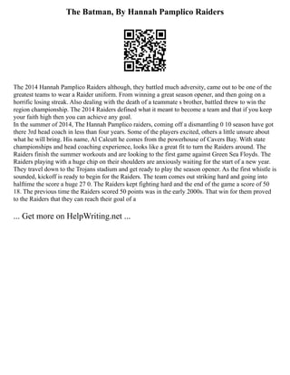 The Batman, By Hannah Pamplico Raiders
The 2014 Hannah Pamplico Raiders although, they battled much adversity, came out to be one of the
greatest teams to wear a Raider uniform. From winning a great season opener, and then going on a
horrific losing streak. Also dealing with the death of a teammate s brother, battled threw to win the
region championship. The 2014 Raiders defined what it meant to become a team and that if you keep
your faith high then you can achieve any goal.
In the summer of 2014, The Hannah Pamplico raiders, coming off a dismantling 0 10 season have got
there 3rd head coach in less than four years. Some of the players excited, others a little unsure about
what he will bring. His name, Al Calcutt he comes from the powerhouse of Cavers Bay. With state
championships and head coaching experience, looks like a great fit to turn the Raiders around. The
Raiders finish the summer workouts and are looking to the first game against Green Sea Floyds. The
Raiders playing with a huge chip on their shoulders are anxiously waiting for the start of a new year.
They travel down to the Trojans stadium and get ready to play the season opener. As the first whistle is
sounded, kickoff is ready to begin for the Raiders. The team comes out striking hard and going into
halftime the score a huge 27 0. The Raiders kept fighting hard and the end of the game a score of 50
18. The previous time the Raiders scored 50 points was in the early 2000s. That win for them proved
to the Raiders that they can reach their goal of a
... Get more on HelpWriting.net ...
 