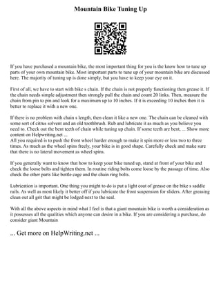 Mountain Bike Tuning Up
If you have purchased a mountain bike, the most important thing for you is the know how to tune up
parts of your own mountain bike. Most important parts to tune up of your mountain bike are discussed
here. The majority of tuning up is done simply, but you have to keep your eye on it.
First of all, we have to start with bike s chain. If the chain is not properly functioning then grease it. If
the chain needs simple adjustment then strongly pull the chain and count 20 links. Then, measure the
chain from pin to pin and look for a maximum up to 10 inches. If it is exceeding 10 inches then it is
better to replace it with a new one.
If there is no problem with chain s length, then clean it like a new one. The chain can be cleaned with
some sort of citrus solvent and an old toothbrush. Rub and lubricate it as much as you believe you
need to. Check out the bent teeth of chain while tuning up chain. If some teeth are bent, ... Show more
content on Helpwriting.net ...
All you required is to push the front wheel harder enough to make it spin more or less two to three
times. As much as the wheel spins freely, your bike is in good shape. Carefully check and make sure
that there is no lateral movement as wheel spins.
If you generally want to know that how to keep your bike tuned up, stand at front of your bike and
check the loose bolts and tighten them. In routine riding bolts come loose by the passage of time. Also
check the other parts like bottle cage and the chain ring bolts.
Lubrication is important. One thing you might to do is put a light coat of grease on the bike s saddle
rails. As well as most likely it better off if you lubricate the front suspension for sliders. After greasing
clean out all grit that might be lodged next to the seal.
With all the above aspects in mind what I feel is that a giant mountain bike is worth a consideration as
it possesses all the qualities which anyone can desire in a bike. If you are considering a purchase, do
consider giant Mountain
... Get more on HelpWriting.net ...
 