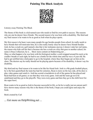 Painting The Black Analysis
Literary essay Painting The Black
The theme of this book is a kid named ryan who needs to find his own path to success. The reasons
why are one he doesn t have friends. The second reason is he was born with a disability. The third and
my final reason is he wants to be as good as Josh when he plays sports.
My first reason is he hasn t seen many people his age besides people from school, he really needs to
have friends that will motivates him, he is also really lonely since he doesn t have friends besides
Josh, he has a crush on a girl named o dea that is her nickname anyway it doesn t state her real name,
the reason why kids call her that is because she has a crush on a boy that goes to another school, his
name is bruce wilkerson, he is ... Show more content on Helpwriting.net ...
Okay so what happen is he was born with his biological mother s cord wrapped around his neck so he
couldn t breath or suck right, he had to use a bottle for the whole time until he was a 4 year old. He
had to get airlifted into a helicopter to go to the hospital, where they then began cpr on him on his
chest. The doctors say he really should not be playing sports because of his disability, it doesn t say his
disability.
My third and my final reason is he wants to be like his friend Josh. Josh is a 9th grade football player,
he is the best quarterback the team has had for centuries, Ryan is more on the lazy side, all he does is
play video games and watch tv. Josh has scored a touchdown in all of the games he has played and
Ryan had been at all games, to see that they won every game. Josh and the team gp on to be
undefeated and they go to the playoffs. They won every game and then they go to the chilli bowl for
the super bowl,
Ryan wants to be as good as Josh to become successful in life, so far he is really just an outcast and I
have shown many reasons why this is the theme of the book, I hope you could agree and enjoy the
book.
Book created by Carl
... Get more on HelpWriting.net ...
 