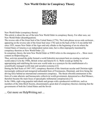 New World Order in Conspiracy Theory
New World Order (conspiracy theory)
This article is about the use of the term New World Order in conspiracy theory. For other uses, see
New World Order (disambiguation).
The reverse side of the Great Seal of the United States (1776). The Latin phrase novus ordo seclorum ,
appearing on the reverse side of the Great Seal since 1782 and on the back of the U.S one dollar bill
since 1935, means New Order of the Ages and only alludes to the beginning of an era where the
United States of America is an independent nation state, but is often improperly translated by
conspiracy theorists as New World Order .[1]
In conspiracy theory, the term New World Order or NWO refers to the emergence of a ... Show more
content on Helpwriting.net ...
Thus, activists around the globe formed a world federalist movement bent on creating a real new
world order.[11] In the 1940s, British writer and futurist H. G. Wells would go further by
appropriating and redefining the term new world order as a synonym for the establishment of a
scientifically managed world state and socialist economy.[12]
During the Red Scare of 1947 1957, conspiracy theorists of the American secular and Christian right
increasingly embraced and mongered unfounded fears of Freemasons, Illuminati, and Jews being the
driving force behind an international communist conspiracy . The threat ofworld communism in the
form of a state atheistic and bureaucratic collectivist world government, demonized as a Red Menace ,
therefore became the main focus of apocalyptic millenarian conspiracism.[13]
In the 1960s, right wing populist individuals and groups with a producerist worldview, such as
members of the John Birch Society, disseminated a great deal of conspiracy theories claiming that the
governments of both the United States and the Soviet
... Get more on HelpWriting.net ...
 