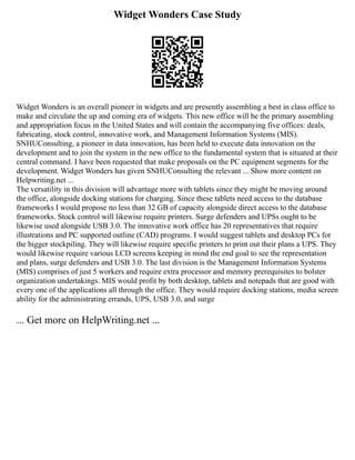 Widget Wonders Case Study
Widget Wonders is an overall pioneer in widgets and are presently assembling a best in class office to
make and circulate the up and coming era of widgets. This new office will be the primary assembling
and appropriation focus in the United States and will contain the accompanying five offices: deals,
fabricating, stock control, innovative work, and Management Information Systems (MIS).
SNHUConsulting, a pioneer in data innovation, has been held to execute data innovation on the
development and to join the system in the new office to the fundamental system that is situated at their
central command. I have been requested that make proposals on the PC equipment segments for the
development. Widget Wonders has given SNHUConsulting the relevant ... Show more content on
Helpwriting.net ...
The versatility in this division will advantage more with tablets since they might be moving around
the office, alongside docking stations for charging. Since these tablets need access to the database
frameworks I would propose no less than 32 GB of capacity alongside direct access to the database
frameworks. Stock control will likewise require printers. Surge defenders and UPSs ought to be
likewise used alongside USB 3.0. The innovative work office has 20 representatives that require
illustrations and PC supported outline (CAD) programs. I would suggest tablets and desktop PCs for
the bigger stockpiling. They will likewise require specific printers to print out their plans a UPS. They
would likewise require various LCD screens keeping in mind the end goal to see the representation
and plans, surge defenders and USB 3.0. The last division is the Management Information Systems
(MIS) comprises of just 5 workers and require extra processor and memory prerequisites to bolster
organization undertakings. MIS would profit by both desktop, tablets and notepads that are good with
every one of the applications all through the office. They would require docking stations, media screen
ability for the administrating errands, UPS, USB 3.0, and surge
... Get more on HelpWriting.net ...
 