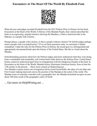 Encounters At The Heart Of The World By Elizabeth Fenn
When the jury and judges awarded Elizabeth Fenn the 2015 Pulitzer Prize in History for her book,
Encounters at the Heart of the World: A History of the Mandan People, their citation described the
book as an engrossing, original narrative showing the Mandans, a Native American tribe in the
Dakotas, as a people with a history.
Strange phrase, a people with a history. Is there a people without a history? Or did the judges perhaps
mean a people with a recorded history ? If we set these questions aside, we encounter a further
conundrum: Under the rules for the Pulitzer Prize in History, the award goes to a distinguished and
appropriately documented book upon the history of the United States. But this is a book about the
Mandan.
Notwithstanding questions about how the Pulitzer judges and juries understood what they were doing,
Fenn s remarkable and remarkably well written book richly deserves the Pulitzer Prize. United States
history cannot be understood apart from its entanglement with the Indigenous Peoples of the land. In
Encounters at the Heart of the World, Mandan history illuminates American history, from at least the
17th century to the present. ... Show more content on Helpwriting.net ...
Two Mandan creation stories one of migration led by Good Furred Robe, the other of Lone Man and
First Creator making land each convey the position of the Mandan at the center of the world. The
Mandan sense of centrality coincides with a geographic fact: the Mandan homeland occupies an area
about 100 miles south of the geographic center of North
... Get more on HelpWriting.net ...
 