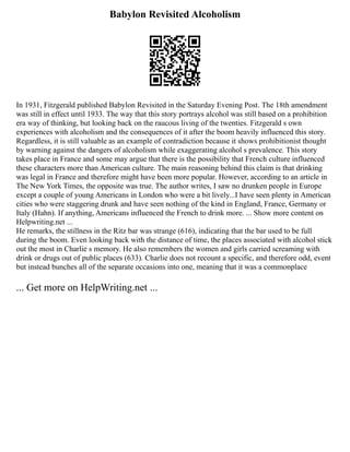 Babylon Revisited Alcoholism
In 1931, Fitzgerald published Babylon Revisited in the Saturday Evening Post. The 18th amendment
was still in effect until 1933. The way that this story portrays alcohol was still based on a prohibition
era way of thinking, but looking back on the raucous living of the twenties. Fitzgerald s own
experiences with alcoholism and the consequences of it after the boom heavily influenced this story.
Regardless, it is still valuable as an example of contradiction because it shows prohibitionist thought
by warning against the dangers of alcoholism while exaggerating alcohol s prevalence. This story
takes place in France and some may argue that there is the possibility that French culture influenced
these characters more than American culture. The main reasoning behind this claim is that drinking
was legal in France and therefore might have been more popular. However, according to an article in
The New York Times, the opposite was true. The author writes, I saw no drunken people in Europe
except a couple of young Americans in London who were a bit lively...I have seen plenty in American
cities who were staggering drunk and have seen nothing of the kind in England, France, Germany or
Italy (Hahn). If anything, Americans influenced the French to drink more. ... Show more content on
Helpwriting.net ...
He remarks, the stillness in the Ritz bar was strange (616), indicating that the bar used to be full
during the boom. Even looking back with the distance of time, the places associated with alcohol stick
out the most in Charlie s memory. He also remembers the women and girls carried screaming with
drink or drugs out of public places (633). Charlie does not recount a specific, and therefore odd, event
but instead bunches all of the separate occasions into one, meaning that it was a commonplace
... Get more on HelpWriting.net ...
 
