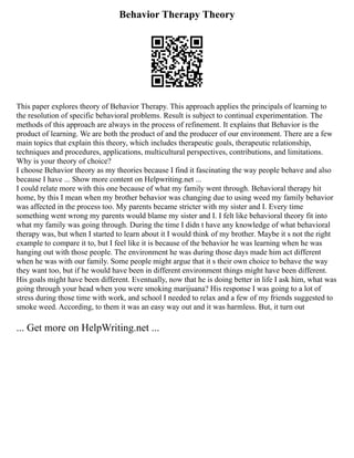Behavior Therapy Theory
This paper explores theory of Behavior Therapy. This approach applies the principals of learning to
the resolution of specific behavioral problems. Result is subject to continual experimentation. The
methods of this approach are always in the process of refinement. It explains that Behavior is the
product of learning. We are both the product of and the producer of our environment. There are a few
main topics that explain this theory, which includes therapeutic goals, therapeutic relationship,
techniques and procedures, applications, multicultural perspectives, contributions, and limitations.
Why is your theory of choice?
I choose Behavior theory as my theories because I find it fascinating the way people behave and also
because I have ... Show more content on Helpwriting.net ...
I could relate more with this one because of what my family went through. Behavioral therapy hit
home, by this I mean when my brother behavior was changing due to using weed my family behavior
was affected in the process too. My parents became stricter with my sister and I. Every time
something went wrong my parents would blame my sister and I. I felt like behavioral theory fit into
what my family was going through. During the time I didn t have any knowledge of what behavioral
therapy was, but when I started to learn about it I would think of my brother. Maybe it s not the right
example to compare it to, but I feel like it is because of the behavior he was learning when he was
hanging out with those people. The environment he was during those days made him act different
when he was with our family. Some people might argue that it s their own choice to behave the way
they want too, but if he would have been in different environment things might have been different.
His goals might have been different. Eventually, now that he is doing better in life I ask him, what was
going through your head when you were smoking marijuana? His response I was going to a lot of
stress during those time with work, and school I needed to relax and a few of my friends suggested to
smoke weed. According, to them it was an easy way out and it was harmless. But, it turn out
... Get more on HelpWriting.net ...
 