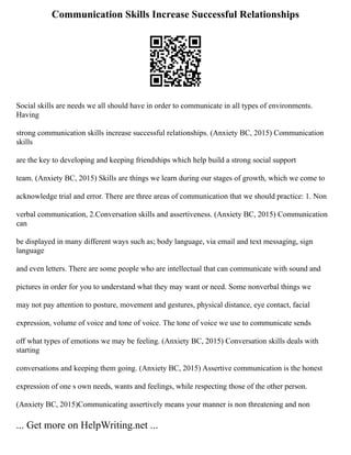 Communication Skills Increase Successful Relationships
Social skills are needs we all should have in order to communicate in all types of environments.
Having
strong communication skills increase successful relationships. (Anxiety BC, 2015) Communication
skills
are the key to developing and keeping friendships which help build a strong social support
team. (Anxiety BC, 2015) Skills are things we learn during our stages of growth, which we come to
acknowledge trial and error. There are three areas of communication that we should practice: 1. Non
verbal communication, 2.Conversation skills and assertiveness. (Anxiety BC, 2015) Communication
can
be displayed in many different ways such as; body language, via email and text messaging, sign
language
and even letters. There are some people who are intellectual that can communicate with sound and
pictures in order for you to understand what they may want or need. Some nonverbal things we
may not pay attention to posture, movement and gestures, physical distance, eye contact, facial
expression, volume of voice and tone of voice. The tone of voice we use to communicate sends
off what types of emotions we may be feeling. (Anxiety BC, 2015) Conversation skills deals with
starting
conversations and keeping them going. (Anxiety BC, 2015) Assertive communication is the honest
expression of one s own needs, wants and feelings, while respecting those of the other person.
(Anxiety BC, 2015)Communicating assertively means your manner is non threatening and non
... Get more on HelpWriting.net ...
 