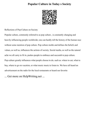 Popular Culture in Today s Society
Reflections of Pop Culture on Society
Popular culture, commonly referred to as pop culture , is constantly changing and
heavily influencing people worldwide; one can hardly tell the history of the human race
without some mention of pop culture. Pop culture molds and defines the beliefs and
values, as well as, influences the actions of society. Social media, as well as the natural
ache we all carry to fit in, pushes people to embrace and succumb to pop culture.
Pop culture greatly influences what people choose to do, such as: where to eat, what to
buy, where to go on vacation, or what music music to listen to. We have all heard an
advertisement on the radio for the local restaurants or heard our favorite
... Get more on HelpWriting.net ...
 