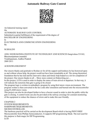 Automatic Railway Gate Control
An Industrial training report
On
AUTOMATIC RAILWAY GATE CONTROL
Submitted in partial fulfillment of the requirement of the degree of
BACHELOR OF ENGINEERING
In
ELECTRONICS AND COMMUNICATION ENGINEERING
By
M.SHALINI
ANIL NEERUKONDA INSTITUTE OF TECHNOLOGY AND SCIENCES Sangivalasa 531162,
Bheemunipatnam (mandal)
Visakhapatnam, Andhra Pradesh
2009 2013
ACKNOWLEDGEMENT
Our sincere thanks and gratitude to Roshan sir for all the support and kindness he has bestowed upon
us and without whose help, the project would not have been remarkable at all. The strong theoretical
foundation that he has laid and his innovative ideas and timely help helped us a lot for completion of
the project. Our sincere thanks to all ... Show more content on Helpwriting.net ...
In this project, LCD is used in order to display the status of train arrival or departure. In that way, it
will indicate the motorists that gate is going to be closed.
The program logic is written in embedded c program by using Kiel micro vision environment. The
program written is then converted in the hex code after simulation and burned onto the microcontroller
using FLASH micro vision.
This project can also be developed further to have a buzzer sound in order to alert the public while the
gate is closing. A control room can also be provided at the railway crossings for constant monitoring
of the equipment to reduce the chances of errors and to make this user friendly.
CHAPTER 2
SYSTEM REQUIREMENTS
HARDWARE REQUIREMENTS:
MICROCONTROLLER:
The hardware practical will be carried on the development Board which is having P89V51RD2
Microcontroller from Phillips Semiconductors. It supports ISP programming Mode. The tool used for
this purpose is flash magic for ISP Programming.
LCD:
 
