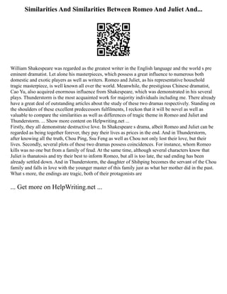 Similarities And Similarities Between Romeo And Juliet And...
William Shakespeare was regarded as the greatest writer in the English language and the world s pre
eminent dramatist. Let alone his masterpieces, which possess a great influence to numerous both
domestic and exotic players as well as writers. Romeo and Juliet, as his representative household
tragic masterpiece, is well known all over the world. Meanwhile, the prestigious Chinese dramatist,
Cao Yu, also acquired enormous influence from Shakespeare, which was demonstrated in his several
plays. Thunderstorm is the most acquainted work for majority individuals including me. There already
have a great deal of outstanding articles about the study of these two dramas respectively. Standing on
the shoulders of these excellent predecessors fulfilments, I reckon that it will be novel as well as
valuable to compare the similarities as well as differences of tragic theme in Romeo and Juliet and
Thunderstorm. ... Show more content on Helpwriting.net ...
Firstly, they all demonstrate destructive love. In Shakespeare s drama, albeit Romeo and Juliet can be
regarded as being together forever, they pay their lives as prices in the end. And in Thunderstorm,
after knowing all the truth, Chou Ping, Ssu Feng as well as Chou not only lost their love, but their
lives. Secondly, several plots of these two dramas possess coincidences. For instance, whom Romeo
kills was no one but from a family of feud. At the same time, although several characters know that
Juliet is thanatosis and try their best to inform Romeo, but all is too late, the sad ending has been
already settled down. And in Thunderstorm, the daughter of Shihping becomes the servant of the Chou
family and falls in love with the younger master of this family just as what her mother did in the past.
What s more, the endings are tragic, both of their protagonists are
... Get more on HelpWriting.net ...
 