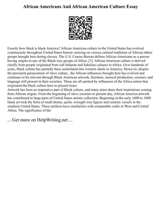 African Americans And African American Culture Essay
Exactly how black is black America? African American culture in the United States has evolved
continuously throughout United States history carrying on various cultural traditions of African ethnic
groups brought here during slavery. The U.S. Census Bureau defines African Americans as a person
having origins in any of the Black race groups of Africa. [1]. African American culture is derived
chiefly from people originated from sub Saharan and Sahelian cultures in Africa. Over hundreds of
years, black culture has partially been assimilated into western ideals in America. However, despite
the persistent persecutions of slave culture , the African influences brought here has evolved and
continues to be relevant through Black American artwork, literature, musical production, cuisines, and
language still present in their societies. These are all spirited by influences of the Africa nation that
originated the black culture here in present times.
Artwork has been an imperative part of Black culture, and many artist share their inspirations coming
from African origins. From the beginning of slave societies to present day, African America artwork
has contributed to large parts of United States artistic collection. Beginning in the early 1600 to 1800
black art took the form of small drums, quilts, wrought iron figures and ceramic vessels in the
southern United States. These artifacts have similarities with comparable crafts in West and Central
Africa. The significance of the
... Get more on HelpWriting.net ...
 