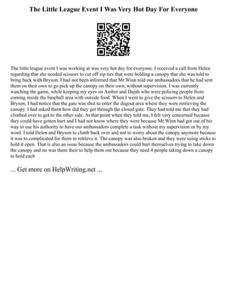 The Little League Event I Was Very Hot Day For Everyone
The little league event I was working at was very hot day for everyone. I received a call from Helen
regarding that she needed scissors to cut off zip ties that were holding a canopy that she was told to
bring back with Bryson. I had not been informed that Mr.Winn told our ambassadors that he had sent
them on their own to go pick up the canopy on their own, without supervision. I was currently
watching the game, while keeping my eyes on Amber and Dajah who were policing people from
coming inside the baseball area with outside food. When I went to give the scissors to Helen and
Bryson, I had notice that the gate was shut to enter the dugout area where they were retrieving the
canopy. I had asked them how did they get through the closed gate. They had told me that they had
climbed over to get to the other side. At that point when they told me, I felt very concerned because
they could have gotten hurt and I had not know where they were because Mr.Winn had got out of his
way to use his authority to have our ambassadors complete a task without my supervision or by my
word. I told Helen and Bryson to climb back over and not to worry about the canopy anymore because
it was to complicated for them to retrieve it. The canopy was also broken and they were using sticks to
hold it open. That is also an issue because the ambassadors could hurt themselves trying to take down
the canopy and no was there their to help them out because they need 4 people taking down a canopy
to hold each
... Get more on HelpWriting.net ...
 