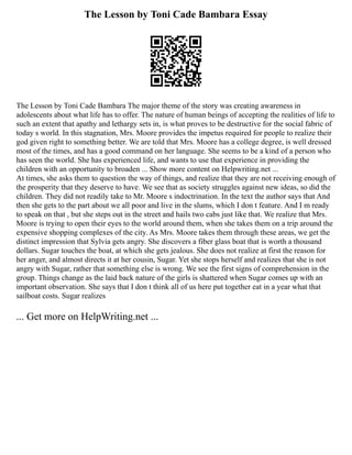 The Lesson by Toni Cade Bambara Essay
The Lesson by Toni Cade Bambara The major theme of the story was creating awareness in
adolescents about what life has to offer. The nature of human beings of accepting the realities of life to
such an extent that apathy and lethargy sets in, is what proves to be destructive for the social fabric of
today s world. In this stagnation, Mrs. Moore provides the impetus required for people to realize their
god given right to something better. We are told that Mrs. Moore has a college degree, is well dressed
most of the times, and has a good command on her language. She seems to be a kind of a person who
has seen the world. She has experienced life, and wants to use that experience in providing the
children with an opportunity to broaden ... Show more content on Helpwriting.net ...
At times, she asks them to question the way of things, and realize that they are not receiving enough of
the prosperity that they deserve to have. We see that as society struggles against new ideas, so did the
children. They did not readily take to Mr. Moore s indoctrination. In the text the author says that And
then she gets to the part about we all poor and live in the slums, which I don t feature. And I m ready
to speak on that , but she steps out in the street and hails two cabs just like that. We realize that Mrs.
Moore is trying to open their eyes to the world around them, when she takes them on a trip around the
expensive shopping complexes of the city. As Mrs. Moore takes them through these areas, we get the
distinct impression that Sylvia gets angry. She discovers a fiber glass boat that is worth a thousand
dollars. Sugar touches the boat, at which she gets jealous. She does not realize at first the reason for
her anger, and almost directs it at her cousin, Sugar. Yet she stops herself and realizes that she is not
angry with Sugar, rather that something else is wrong. We see the first signs of comprehension in the
group. Things change as the laid back nature of the girls is shattered when Sugar comes up with an
important observation. She says that I don t think all of us here put together eat in a year what that
sailboat costs. Sugar realizes
... Get more on HelpWriting.net ...
 