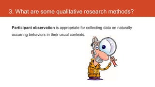 3. What are some qualitative research methods?

 Participant observation is appropriate for collecting data on naturally
 occurring behaviors in their usual contexts.
 