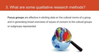 3. What are some qualitative research methods?

 Focus groups are effective in eliciting data on the cultural norms of a group
 and in generating broad overviews of issues of concern to the cultural groups
 or subgroups represented
 