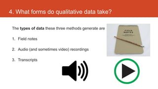 4. What forms do qualitative data take?

 The types of data these three methods generate are

 1. Field notes

 2. Audio (and sometimes video) recordings

 3. Transcripts
 
