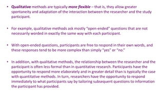 • Qualitative methods are typically more flexible – that is, they allow greater
  spontaneity and adaptation of the interaction between the researcher and the study
  participant.

• For example, qualitative methods ask mostly “open-ended” questions that are not
  necessarily worded in exactly the same way with each participant.

• With open-ended questions, participants are free to respond in their own words, and
  these responses tend to be more complex than simply “yes” or “no.”

• In addition, with qualitative methods, the relationship between the researcher and the
  participant is often less formal than in quantitative research. Participants have the
  opportunity to respond more elaborately and in greater detail than is typically the case
  with quantitative methods. In turn, researchers have the opportunity to respond
  immediately to what participants say by tailoring subsequent questions to information
  the participant has provided.
 