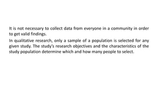 It is not necessary to collect data from everyone in a community in order
to get valid findings.
In qualitative research, only a sample of a population is selected for any
given study. The study’s research objectives and the characteristics of the
study population determine which and how many people to select.
 