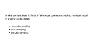 In this section, here is three of the most common sampling methods used
in qualitative research:

    purposive sampling
    quota sampling
    snowball sampling
 