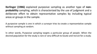 Kerlinger (1986) explained purposive sampling as another type of non-
probability sampling, which is characterized by the use of judgment and a
deliberate effort to obtain representative samples by including typical
areas or groups in the sample.

A purposive sample is one in which a surveyor tries to create a representative sample
without sampling at random.

In other words, Purposive sampling targets a particular group of people. When the
desired population for the study is rare or very difficult to locate and recruit for a study.
 