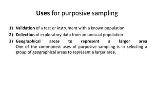 Uses for purposive sampling
1) Validation of a test or instrument with a known population
2) Collection of exploratory data from an unusual population
3) Geographical       areas      to    represent      a    larger area
   One of the commonest uses of purposive sampling is in selecting a
   group of geographical areas to represent a larger area.
 