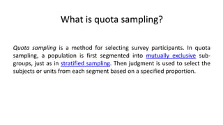 What is quota sampling?

Quota sampling is a method for selecting survey participants. In quota
sampling, a population is first segmented into mutually exclusive sub-
groups, just as in stratified sampling. Then judgment is used to select the
subjects or units from each segment based on a specified proportion.
 