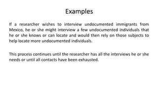 Examples
If a researcher wishes to interview undocumented immigrants from
Mexico, he or she might interview a few undocumented individuals that
he or she knows or can locate and would then rely on those subjects to
help locate more undocumented individuals.

This process continues until the researcher has all the interviews he or she
needs or until all contacts have been exhausted.
 