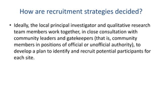 How are recruitment strategies decided?
• Ideally, the local principal investigator and qualitative research
  team members work together, in close consultation with
  community leaders and gatekeepers (that is, community
  members in positions of official or unofficial authority), to
  develop a plan to identify and recruit potential participants for
  each site.
 