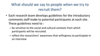 What should we say to people when we try to
                  recruit them?
• Each research team develops guidelines for the introductory
  comments staff make to potential participants at each site.
  These guidelines need to :
  – be sensitive to the social and cultural contexts from which
    participants will be recruited.
  – reflect the researchers’ awareness that willingness to participate in
    an interview
 