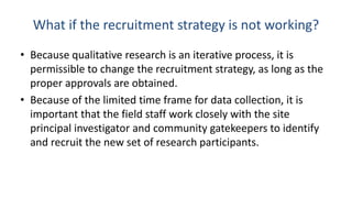 What if the recruitment strategy is not working?
• Because qualitative research is an iterative process, it is
  permissible to change the recruitment strategy, as long as the
  proper approvals are obtained.
• Because of the limited time frame for data collection, it is
  important that the field staff work closely with the site
  principal investigator and community gatekeepers to identify
  and recruit the new set of research participants.
 