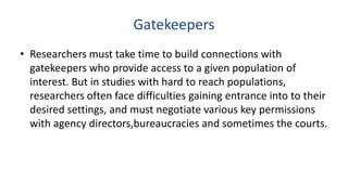 Gatekeepers
• Researchers must take time to build connections with
  gatekeepers who provide access to a given population of
  interest. But in studies with hard to reach populations,
  researchers often face difficulties gaining entrance into to their
  desired settings, and must negotiate various key permissions
  with agency directors,bureaucracies and sometimes the courts.
 