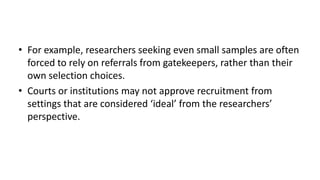 • For example, researchers seeking even small samples are often
  forced to rely on referrals from gatekeepers, rather than their
  own selection choices.
• Courts or institutions may not approve recruitment from
  settings that are considered ‘ideal’ from the researchers’
  perspective.
 