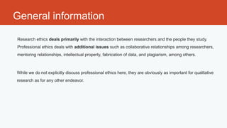 General information

Research ethics deals primarily with the interaction between researchers and the people they study.
Professional ethics deals with additional issues such as collaborative relationships among researchers,
mentoring relationships, intellectual property, fabrication of data, and plagiarism, among others.



While we do not explicitly discuss professional ethics here, they are obviously as important for qualitative
research as for any other endeavor.
 