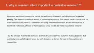 1. Why is research ethics important in qualitative research ?


 Whenever we conduct research on people, the well-being of research participants must be our top
 priority. The research question is always of secondary importance. This means that if a choice must be
 made between doing harm to a participant and doing harm to the research, it is the research that is
 sacrificed. Fortunately, choices of that magnitude rarely need to be made in qualitative research




 But the principle must not be dismissed as irrelevant, or we can find ourselves making decisions that
 eventually bring us to the point where our work threatens to disrupt the lives of the people we are
 researching.
 