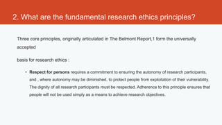 2. What are the fundamental research ethics principles?

 Three core principles, originally articulated in The Belmont Report,1 form the universally
 accepted

 basis for research ethics :

     • Respect for persons requires a commitment to ensuring the autonomy of research participants,
       and , where autonomy may be diminished, to protect people from exploitation of their vulnerability.
       The dignity of all research participants must be respected. Adherence to this principle ensures that
       people will not be used simply as a means to achieve research objectives.
 
