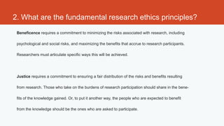 2. What are the fundamental research ethics principles?
 Beneficence requires a commitment to minimizing the risks associated with research, including

 psychological and social risks, and maximizing the benefits that accrue to research participants.

 Researchers must articulate specific ways this will be achieved.




 Justice requires a commitment to ensuring a fair distribution of the risks and benefits resulting

 from research. Those who take on the burdens of research participation should share in the bene-

 fits of the knowledge gained. Or, to put it another way, the people who are expected to benefit

 from the knowledge should be the ones who are asked to participate.
 