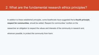 2. What are the fundamental research ethics principles?


 In addition to these established principles, some bioethicists have suggested that a fourth principle,
 respect for communities, should be added. Respect for communities “confers on the

 researcher an obligation to respect the values and interests of the community in research and,

 wherever possible, to protect the community from harm.
 