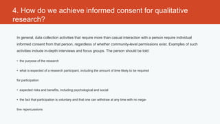 4. How do we achieve informed consent for qualitative
research?

 In general, data collection activities that require more than casual interaction with a person require individual
 informed consent from that person, regardless of whether community-level permissions exist. Examples of such
 activities include in-depth interviews and focus groups. The person should be told:

 • the purpose of the research


 • what is expected of a research participant, including the amount of time likely to be required


 for participation


 • expected risks and benefits, including psychological and social


 • the fact that participation is voluntary and that one can withdraw at any time with no nega-


 tive repercussions
 