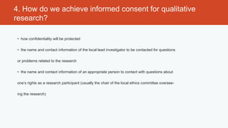 4. How do we achieve informed consent for qualitative
research?

 • how confidentiality will be protected

 • the name and contact information of the local lead investigator to be contacted for questions

 or problems related to the research

 • the name and contact information of an appropriate person to contact with questions about

 one’s rights as a research participant (usually the chair of the local ethics committee oversee-

 ing the research)
 