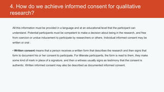 4. How do we achieve informed consent for qualitative
research?

 All this information must be provided in a language and at an educational level that the participant can
 understand. Potential participants must be competent to make a decision about being in the research, and free
 from coercion or undue inducement to participate by researchers or others. Individual informed consent may be
 written or oral :

 • Written consent means that a person receives a written form that describes the research and then signs that
 form to document his or her consent to participate. For illiterate participants, the form is read to them, they make
 some kind of mark in place of a signature, and then a witness usually signs as testimony that the consent is
 authentic. Written informed consent may also be described as documented informed consent.
 