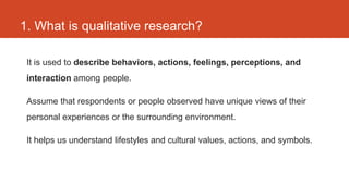 1. What is qualitative research?

 It is used to describe behaviors, actions, feelings, perceptions, and
 interaction among people.

 Assume that respondents or people observed have unique views of their
 personal experiences or the surrounding environment.

 It helps us understand lifestyles and cultural values, actions, and symbols.
 