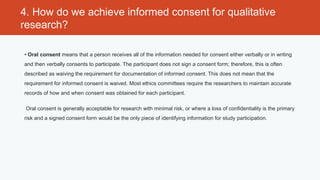 4. How do we achieve informed consent for qualitative
research?

• Oral consent means that a person receives all of the information needed for consent either verbally or in writing
and then verbally consents to participate. The participant does not sign a consent form; therefore, this is often
described as waiving the requirement for documentation of informed consent. This does not mean that the
requirement for informed consent is waived. Most ethics committees require the researchers to maintain accurate
records of how and when consent was obtained for each participant.

 Oral consent is generally acceptable for research with minimal risk, or where a loss of confidentiality is the primary
risk and a signed consent form would be the only piece of identifying information for study participation.
 