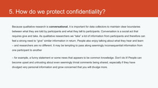 5. How do we protect confidentiality?

 Because qualitative research is conversational, it is important for data collectors to maintain clear boundaries
 between what they are told by participants and what they tell to participants. Conversation is a social act that
 requires give and take. As qualitative researchers we “take” a lot of information from participants and therefore can
 feel a strong need to “give” similar information in return. People also enjoy talking about what they hear and learn
 – and researchers are no different. It may be tempting to pass along seemingly inconsequential information from
 one participant to another

 – for example, a funny statement or some news that appears to be common knowledge. Don’t do it! People can
 become upset and untrusting about even seemingly trivial comments being shared, especially if they have
 divulged very personal information and grow concerned that you will divulge more.
 